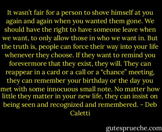 It wasn’t fair for a person to shove himself at you again and again when you wanted them gone. We should have the right to have someone leave when we want, to only allow those in who we want in. But the truth is, people can force their way into your life whenever they choose. If they want to remind you forevermore that they exist, they will. They can reappear in a card or a call or a “chance” meeting, they can remember your birthday or the day you met with some innocuous small note. No matter how little they matter in your new life, they can insist on being seen and recognized and remembered. - Deb Caletti