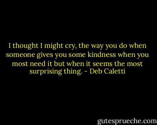 I thought I might cry, the way you do when someone gives you some kindness when you most need it but when it seems the most surprising thing. - Deb Caletti
