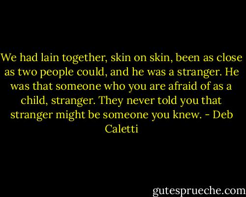 We had lain together, skin on skin, been as close as two people could, and he was a stranger. He was that someone who you are afraid of as a child, stranger. They never told you that stranger might be someone you knew. - Deb Caletti