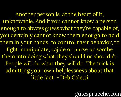 Another person is, at the heart of it, unknowable. And if you cannot know a person enough to always guess what they’re capable of, you certainly cannot know them enough to hold them in your hands, to control their behavior, to fight, manipulate, cajole or nurse or soothe them into doing what they should or shouldn’t.<br />People will do what they will do. The trick is admitting your own helplessness about that little fact. - Deb Caletti
