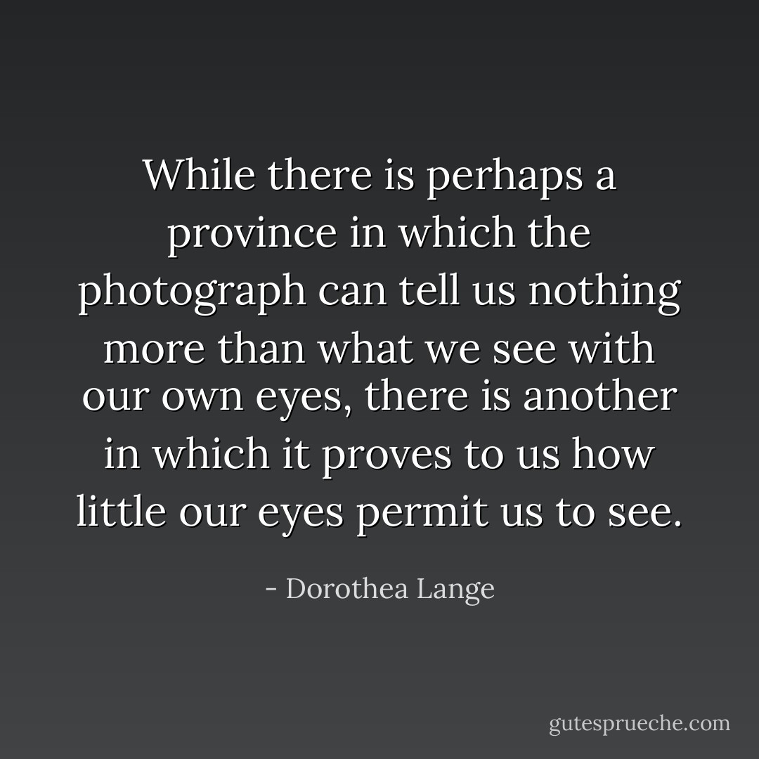 While there is perhaps a province in which the photograph can tell us nothing more than what we see with our own eyes, there is another in which it proves to us how little our eyes permit us to see. - Dorothea Lange