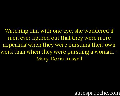 Watching him with one eye, she wondered if men ever figured out that they were more appealing when they were pursuing their own work than when they were pursuing a woman. - Mary Doria Russell