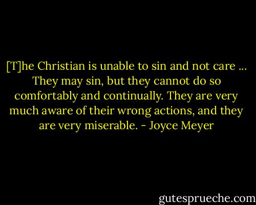 [T]he Christian is unable to sin and not care ... They may sin, but they cannot do so comfortably and continually. They are very much aware of their wrong actions, and they are very miserable. - Joyce Meyer