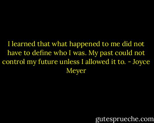 I learned that what happened to me did not have to define who I was. My past could not control my future unless I allowed it to. - Joyce Meyer