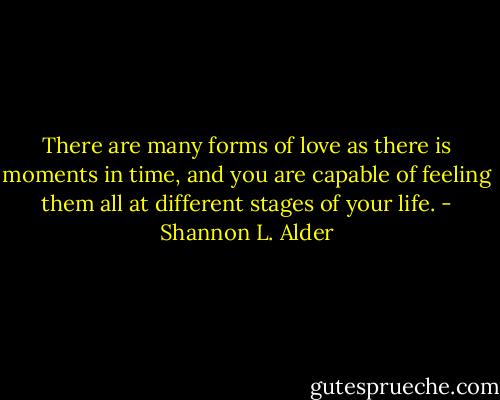 There are many forms of love as there is moments in time, and you are capable of feeling them all at different stages of your life. - Shannon L. Alder