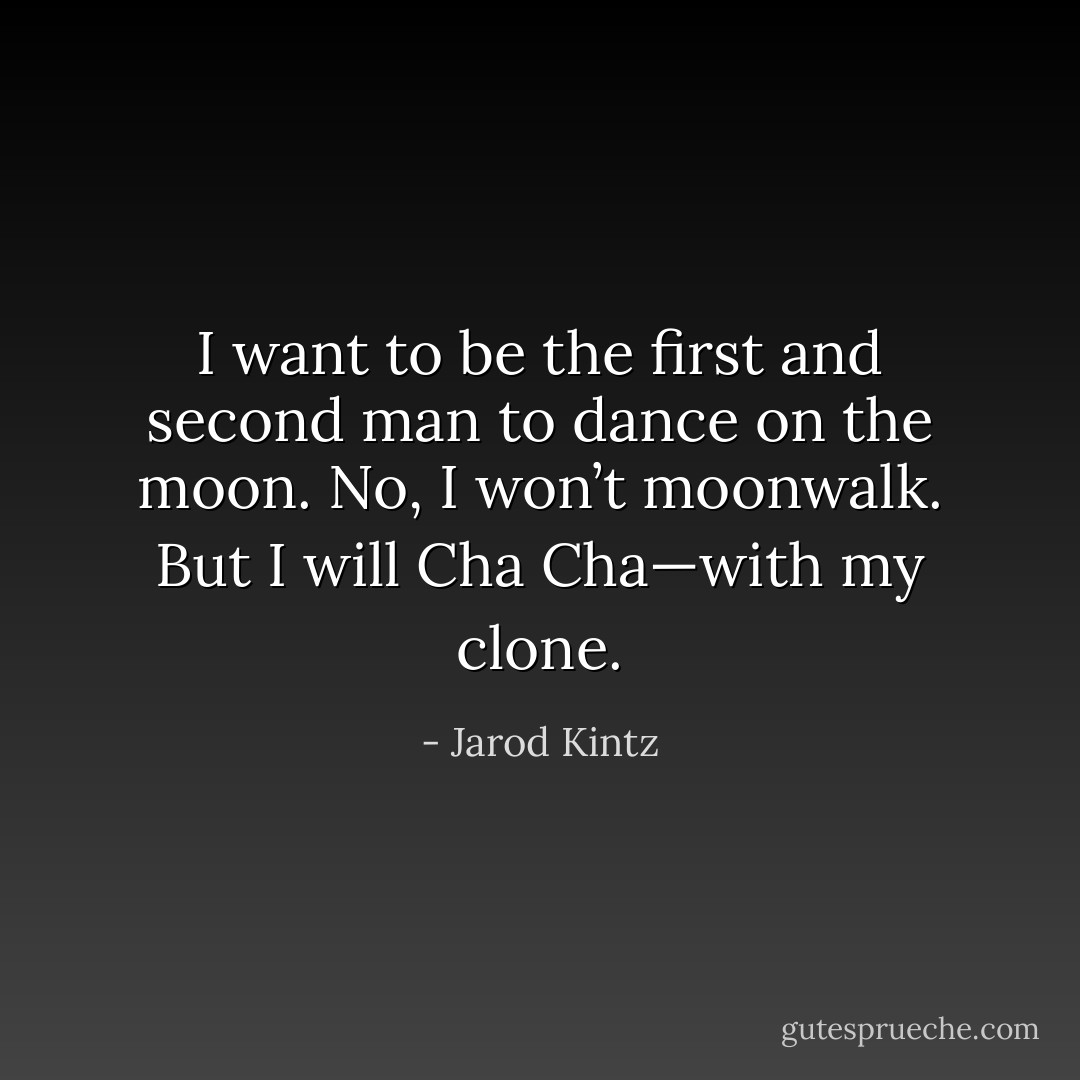 I want to be the first and second man to dance on the moon. No, I won’t moonwalk. But I will Cha Cha—with my clone. - Jarod Kintz