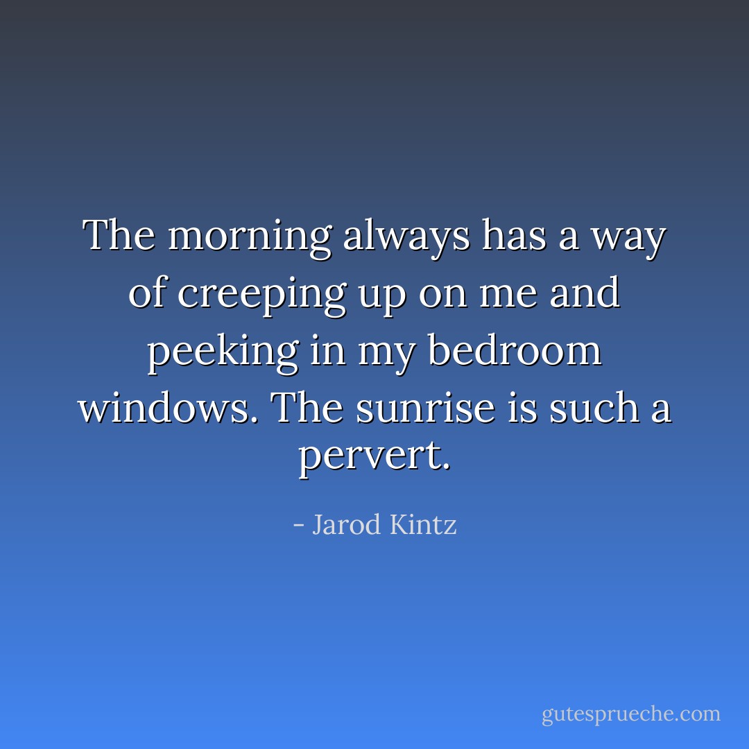 The morning always has a way of creeping up on me and peeking in my bedroom windows. The sunrise is such a pervert. - Jarod Kintz