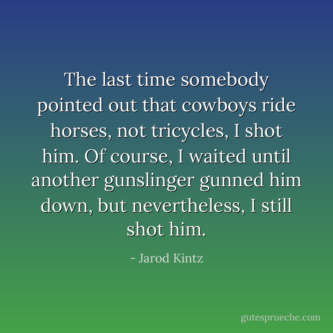 The last time somebody pointed out that cowboys ride horses, not tricycles, I shot him. Of course, I waited until another gunslinger gunned him down, but nevertheless, I still shot him. - Jarod Kintz