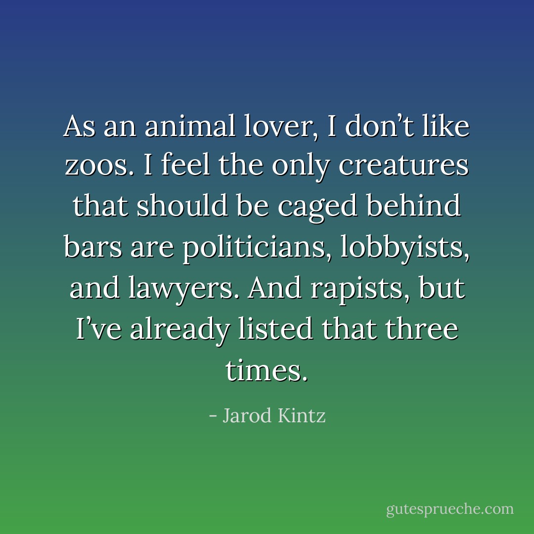 As an animal lover, I don’t like zoos. I feel the only creatures that should be caged behind bars are politicians, lobbyists, and lawyers. And rapists, but I’ve already listed that three times. - Jarod Kintz