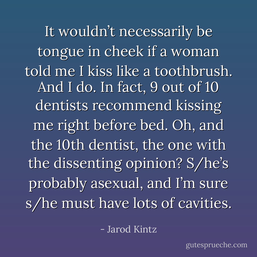 It wouldn’t necessarily be tongue in cheek if a woman told me I kiss like a toothbrush. And I do. In fact, 9 out of 10 dentists recommend kissing me right before bed. Oh, and the 10th dentist, the one with the dissenting opinion? S/he’s probably asexual, and I’m sure s/he must have lots of cavities. - Jarod Kintz