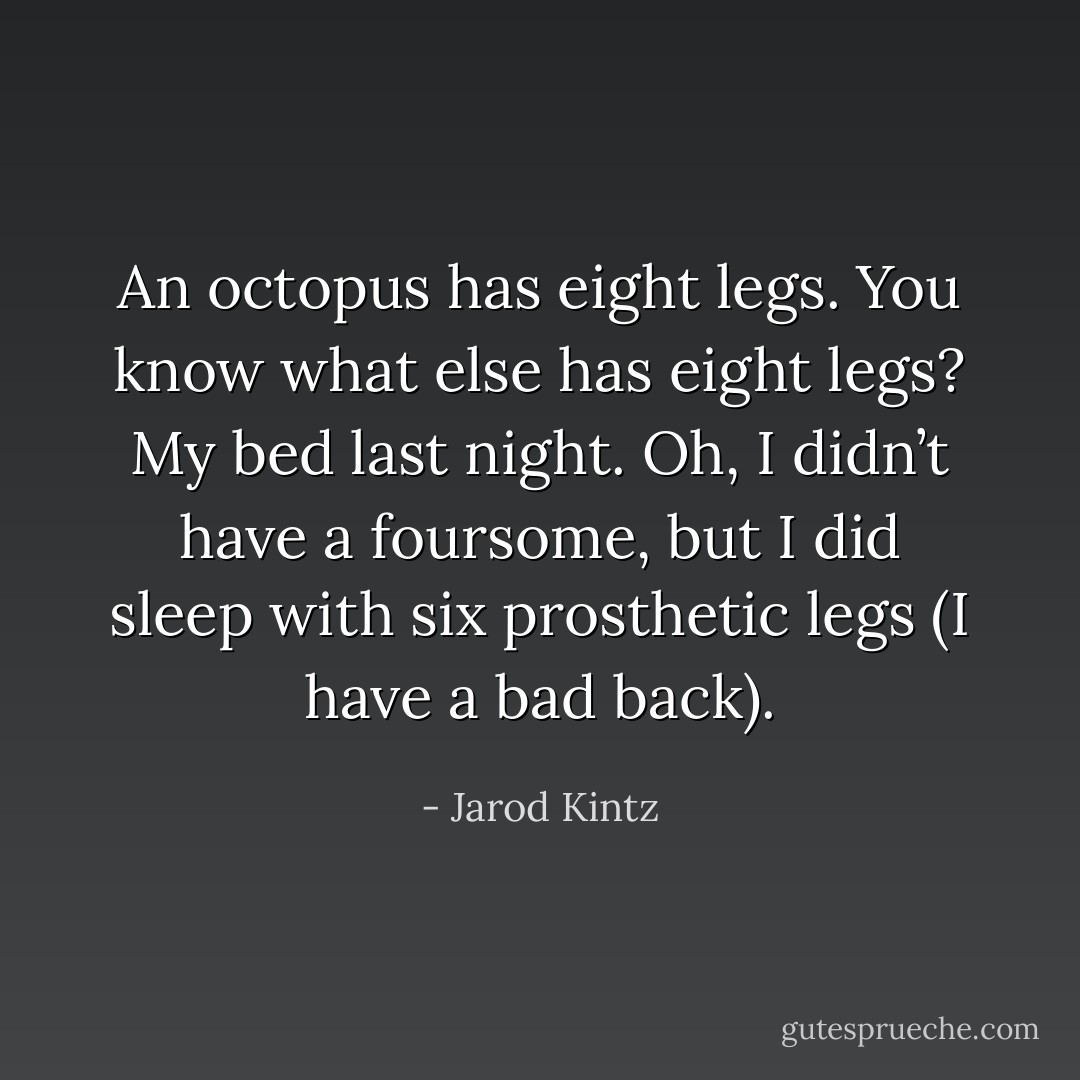 An octopus has eight legs. You know what else has eight legs? My bed last night. Oh, I didn’t have a foursome, but I did sleep with six prosthetic legs (I have a bad back). - Jarod Kintz