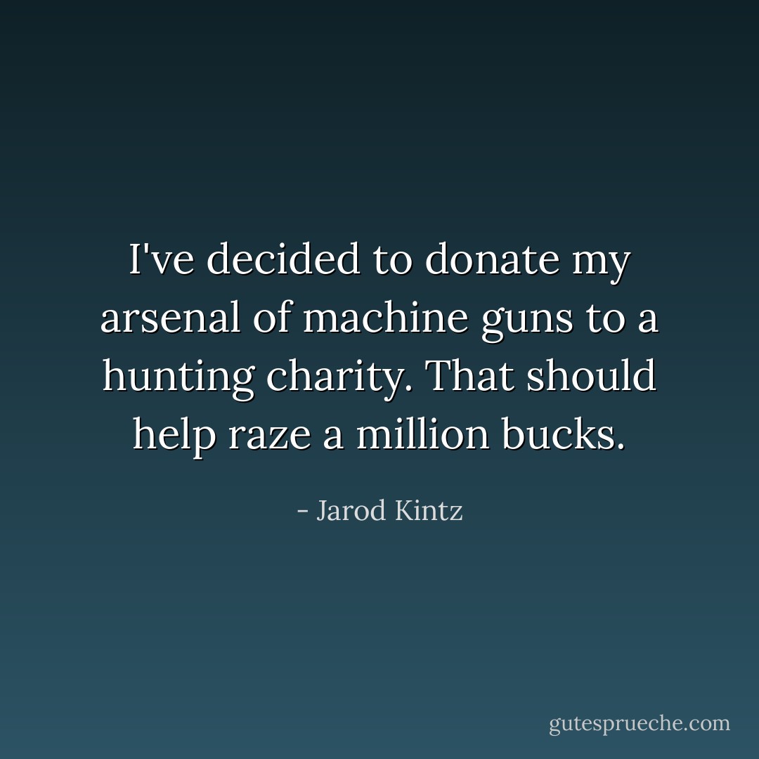 I've decided to donate my arsenal of machine guns to a hunting charity. That should help raze a million bucks. - Jarod Kintz