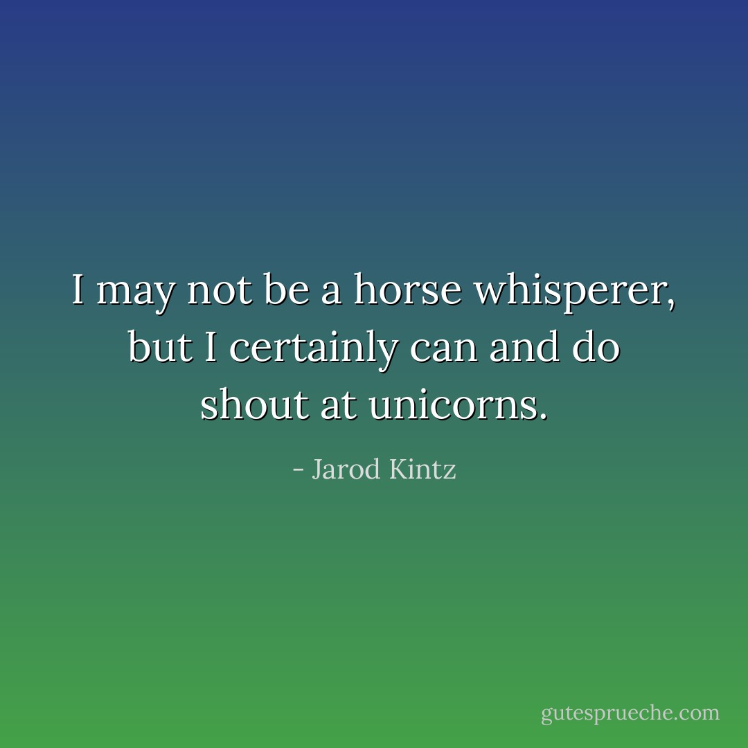 I may not be a horse whisperer, but I certainly can and do shout at unicorns. - Jarod Kintz
