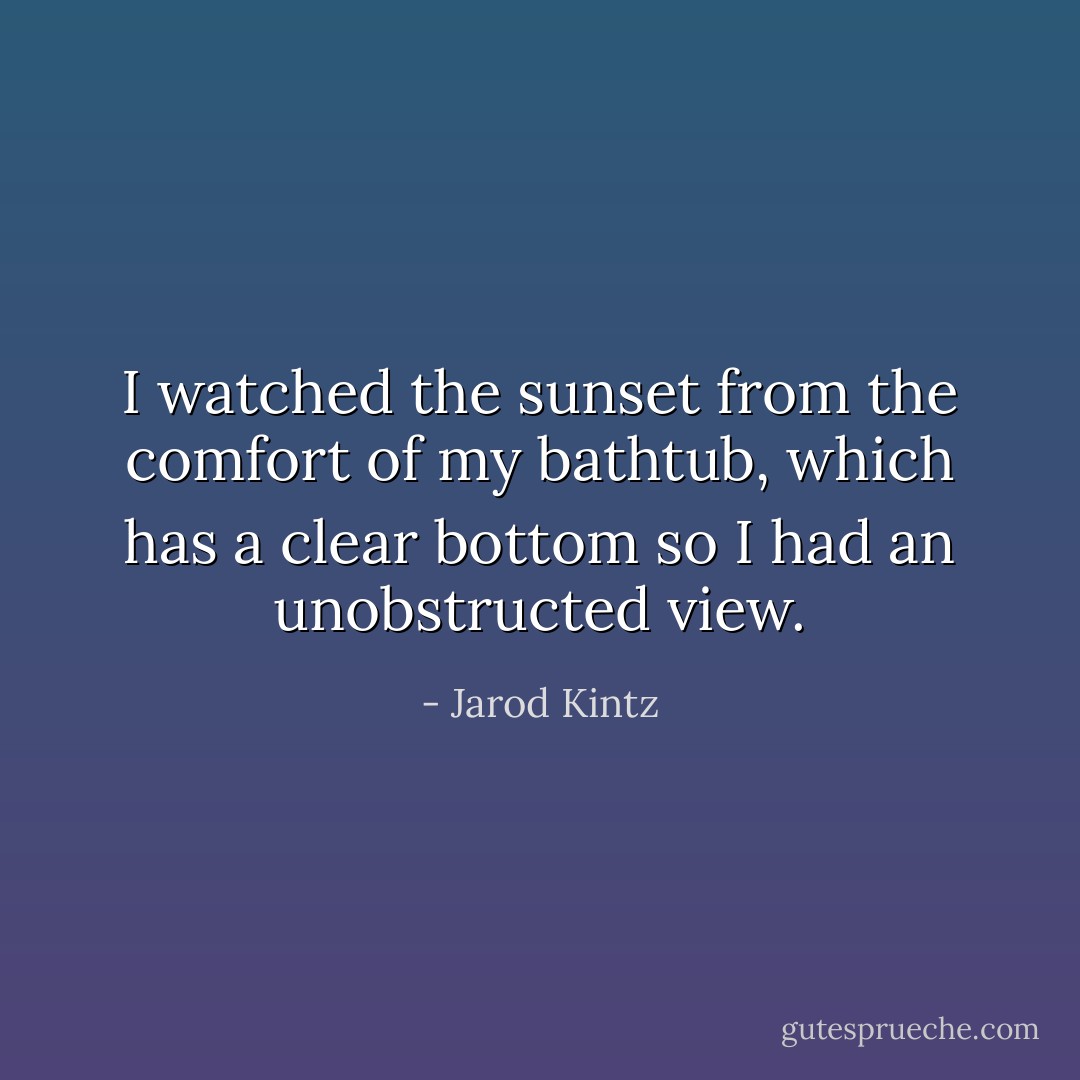 I watched the sunset from the comfort of my bathtub, which has a clear bottom so I had an unobstructed view. - Jarod Kintz