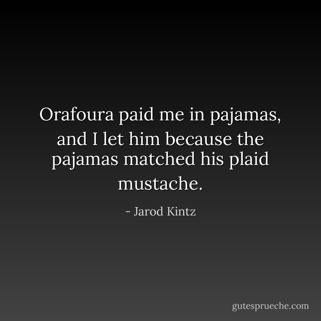 Orafoura paid me in pajamas, and I let him because the pajamas matched his plaid mustache. - Jarod Kintz