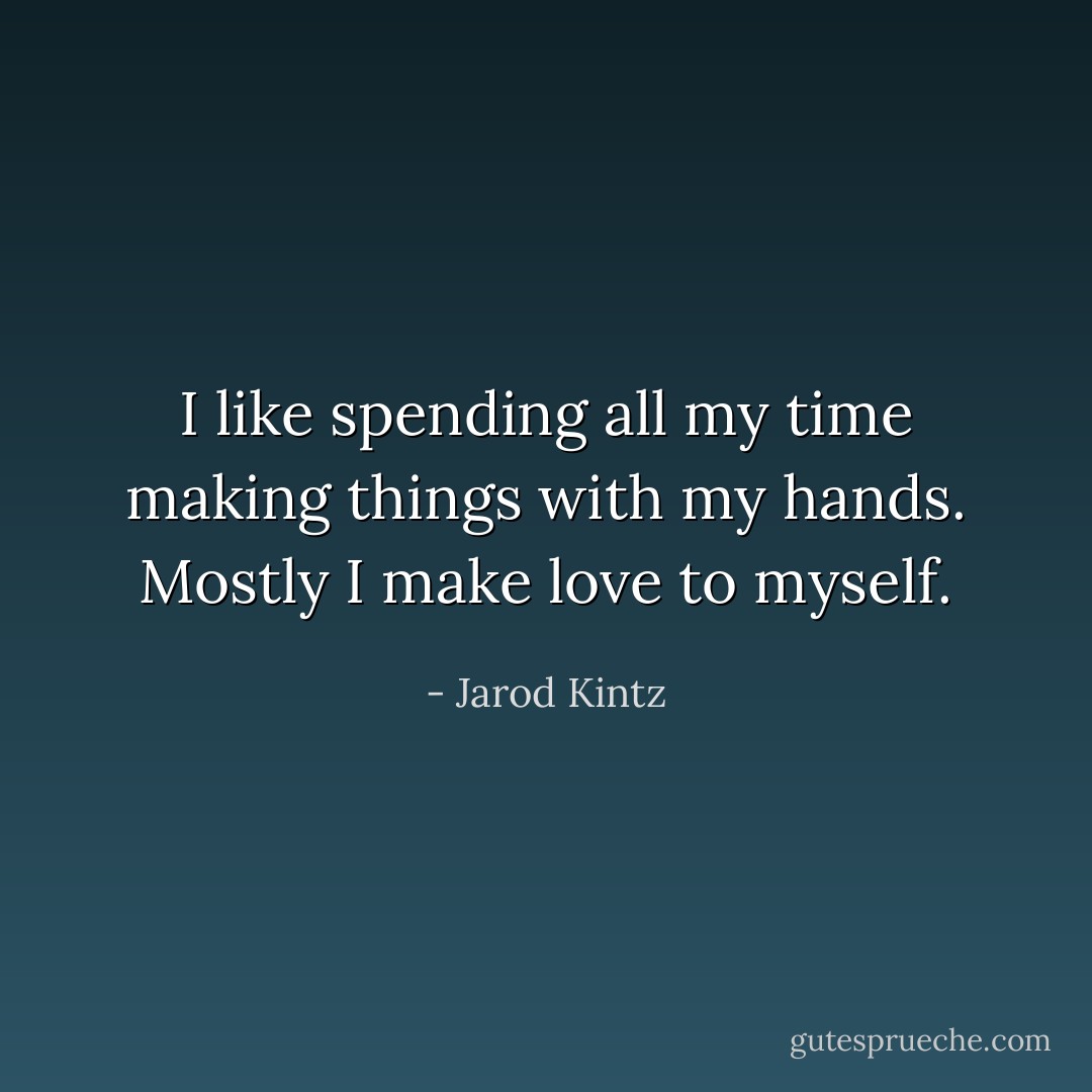 I like spending all my time making things with my hands. Mostly I make love to myself. - Jarod Kintz