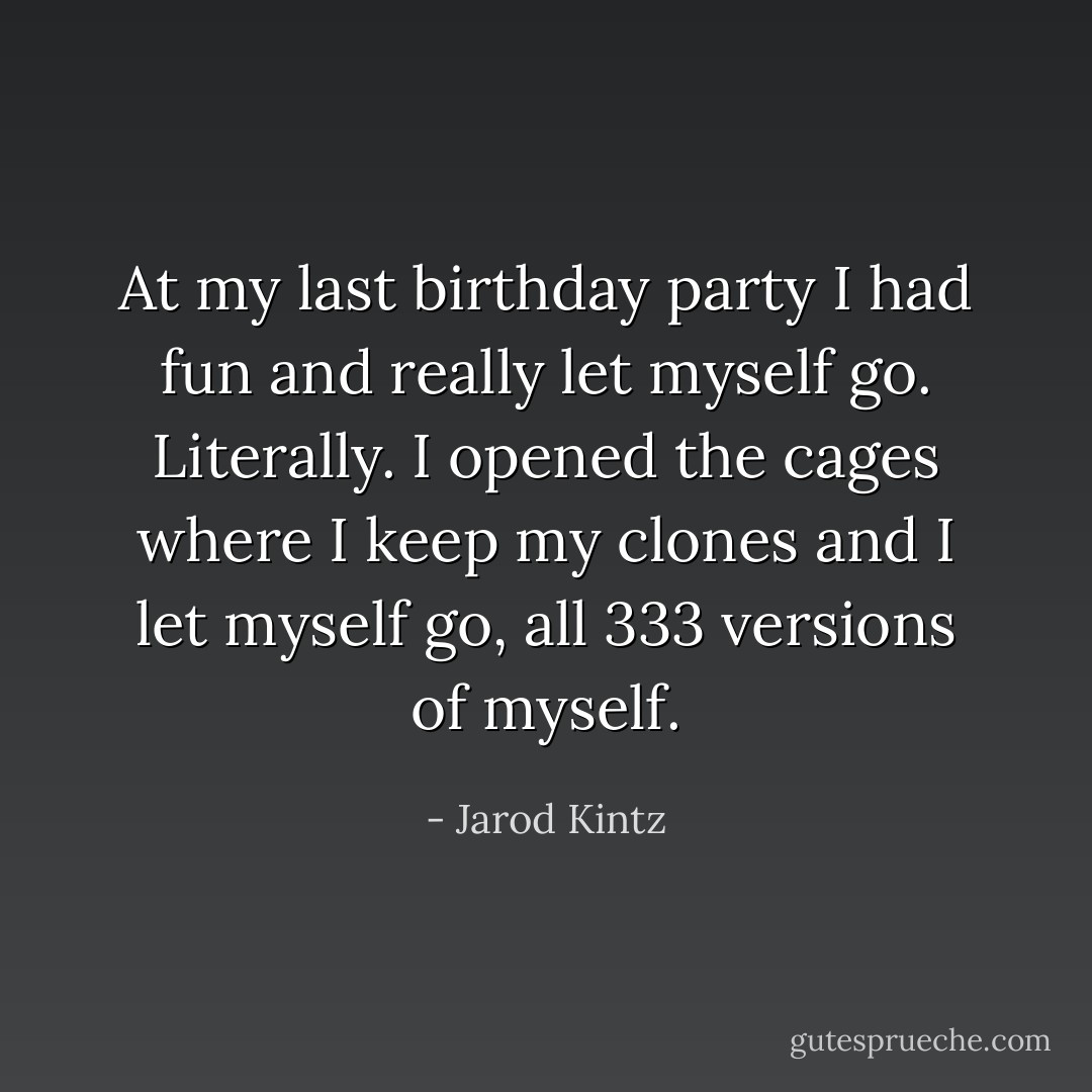 At my last birthday party I had fun and really let myself go. Literally. I opened the cages where I keep my clones and I let myself go, all 333 versions of myself. - Jarod Kintz