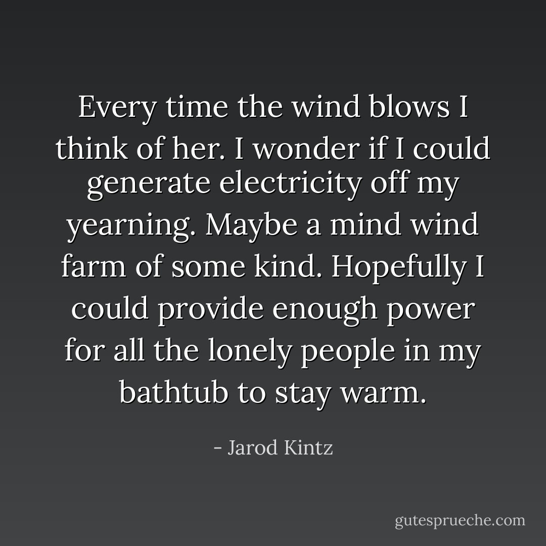 Every time the wind blows I think of her. I wonder if I could generate electricity off my yearning. Maybe a mind wind farm of some kind. Hopefully I could provide enough power for all the lonely people in my bathtub to stay warm. - Jarod Kintz