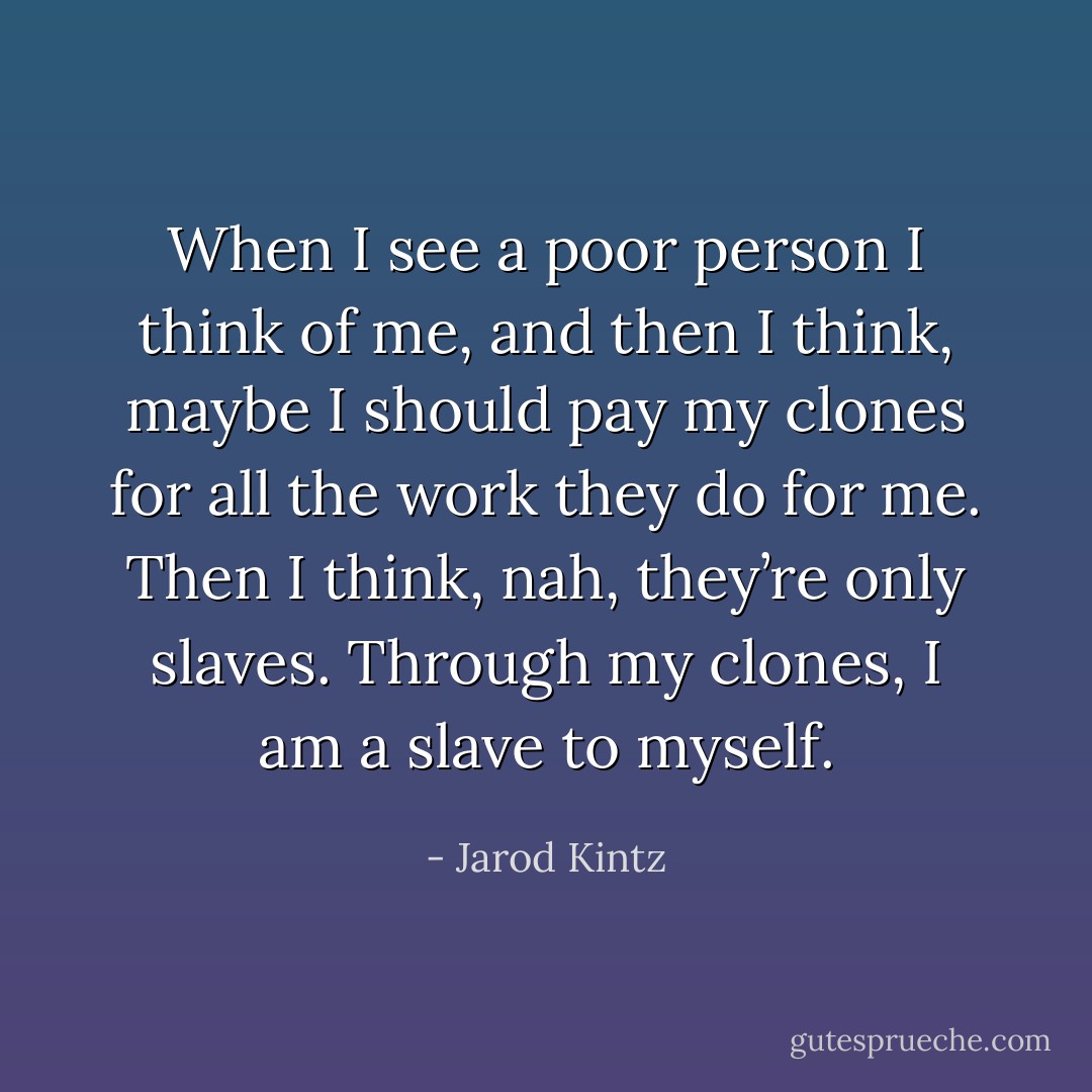 When I see a poor person I think of me, and then I think, maybe I should pay my clones for all the work they do for me. Then I think, nah, they’re only slaves. Through my clones, I am a slave to myself. - Jarod Kintz