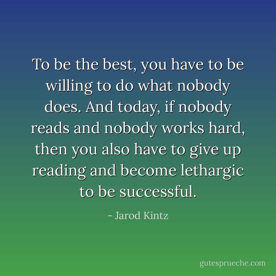 To be the best, you have to be willing to do what nobody does. And today, if nobody reads and nobody works hard, then you also have to give up reading and become lethargic to be successful. - Jarod Kintz