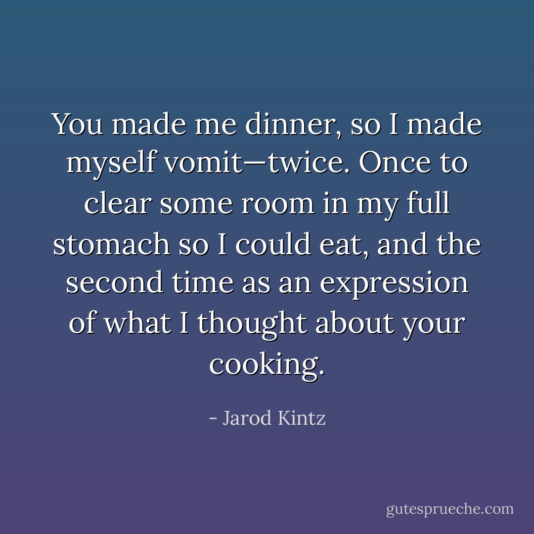 You made me dinner, so I made myself vomit—twice. Once to clear some room in my full stomach so I could eat, and the second time as an expression of what I thought about your cooking. - Jarod Kintz