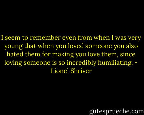 I seem to remember even from when I was very young that when you loved someone you also hated them for making you love them, since loving someone is so incredibly humiliating. - Lionel Shriver