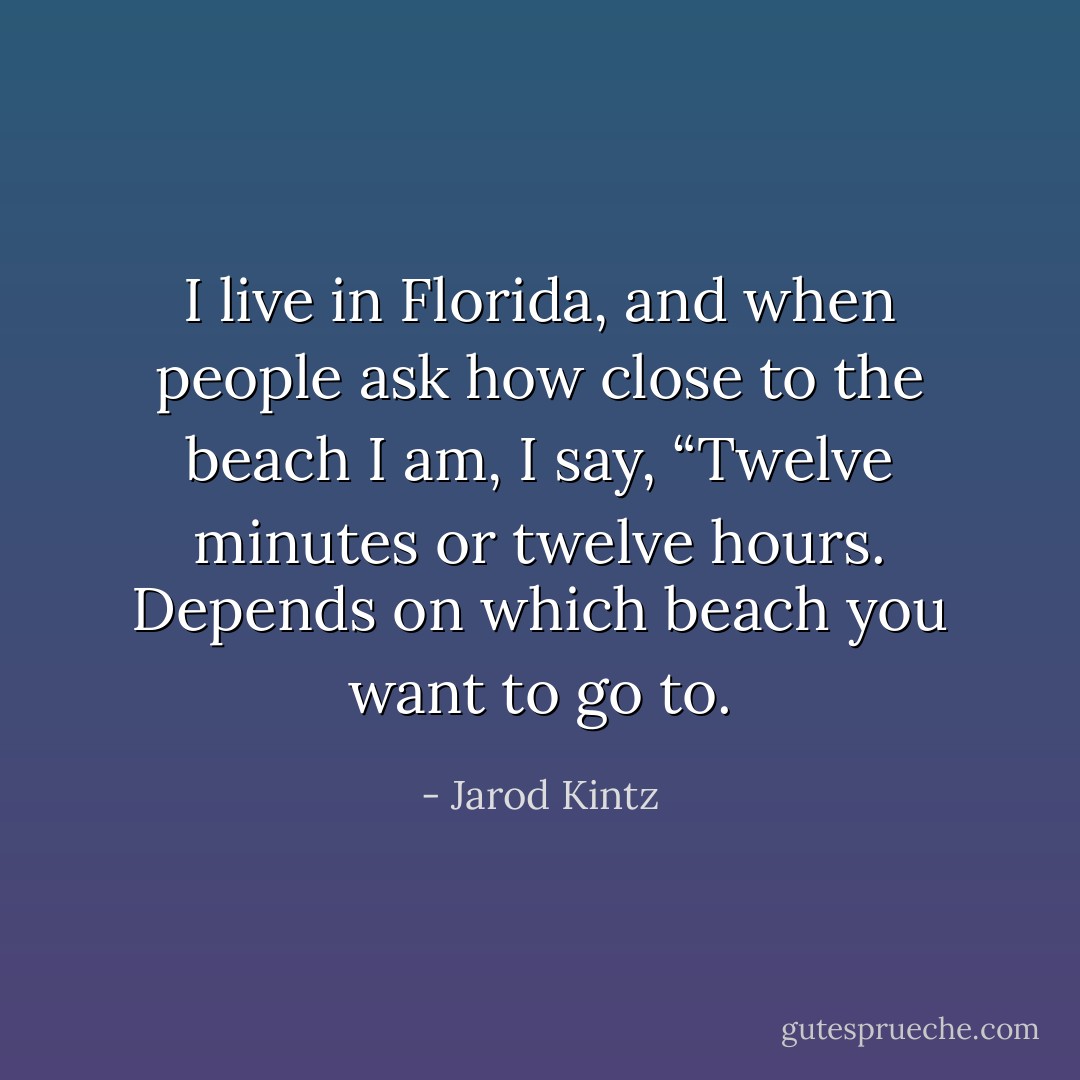 I live in Florida, and when people ask how close to the beach I am, I say, “Twelve minutes or twelve hours. Depends on which beach you want to go to. - Jarod Kintz