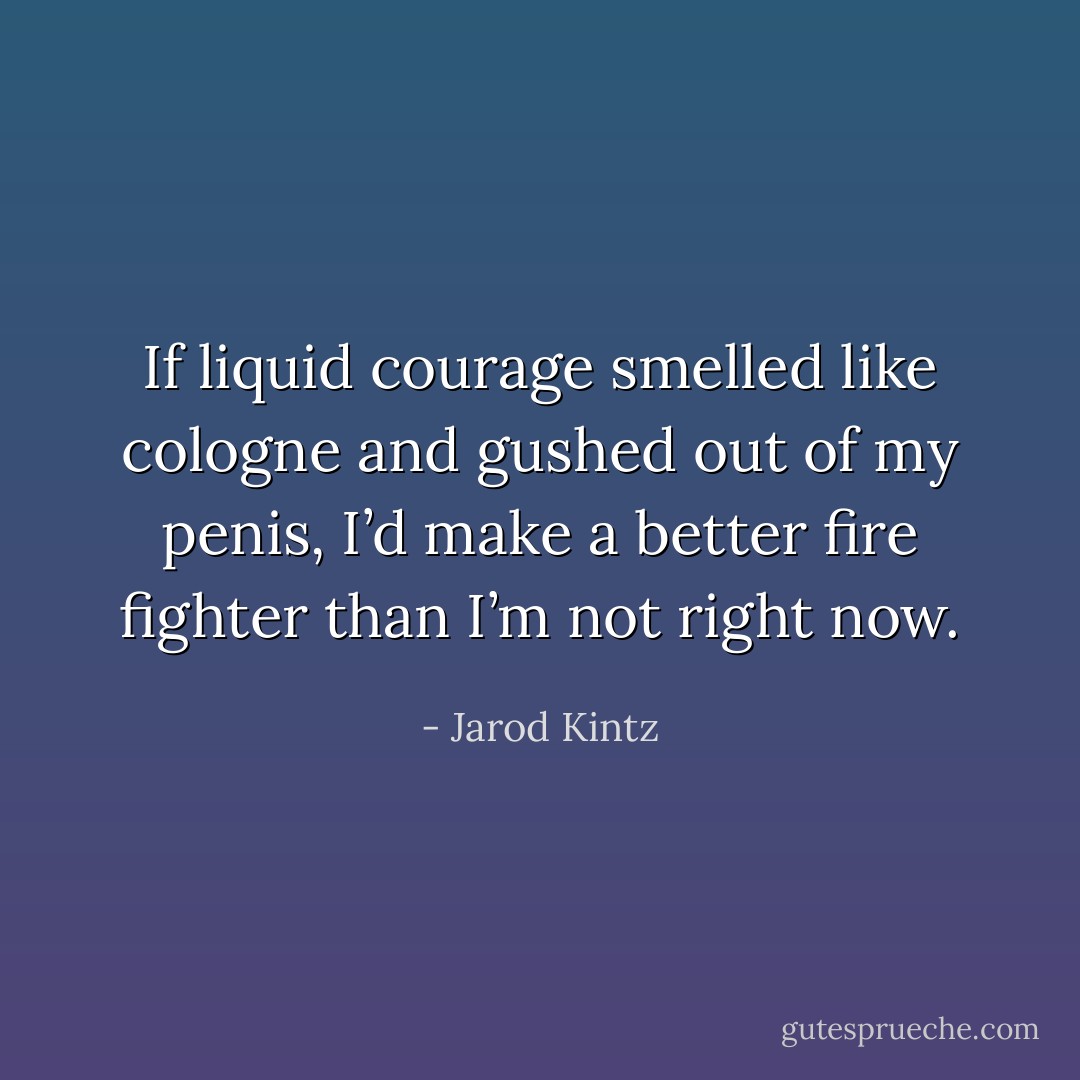 If liquid courage smelled like cologne and gushed out of my penis, I’d make a better fire fighter than I’m not right now. - Jarod Kintz