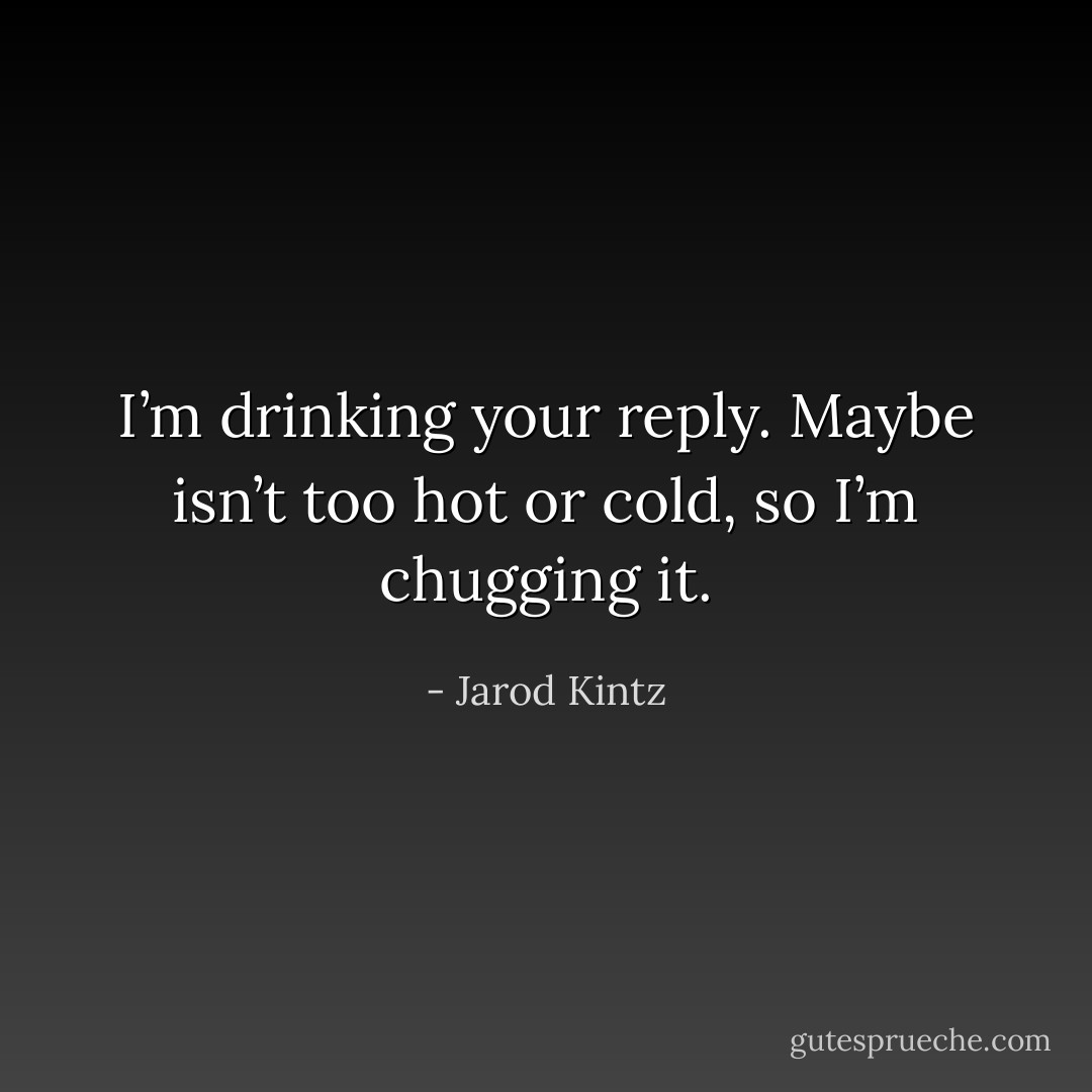 I’m drinking your reply. Maybe isn’t too hot or cold, so I’m chugging it. - Jarod Kintz