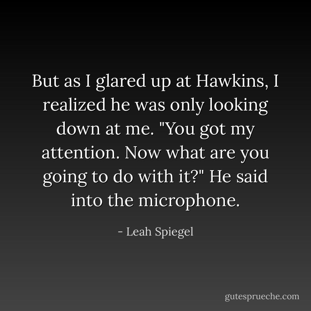 But as I glared up at Hawkins, I realized he was only looking down at me. "<i>You</i> got my attention. Now what are you going to do with it?" He said into the microphone. - Leah Spiegel