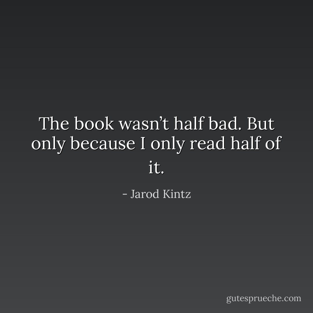 The book wasn’t half bad. But only because I only read half of it. - Jarod Kintz