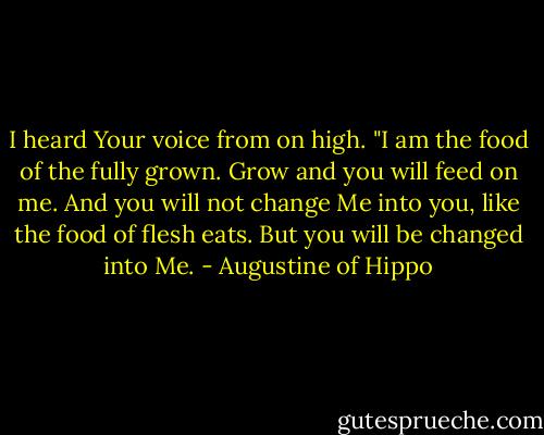 I heard Your voice from on high. "I am the food of the fully grown. Grow and you will feed on me. And you will not change Me into you, like the food of flesh eats. But you will be changed into Me. - Augustine of Hippo