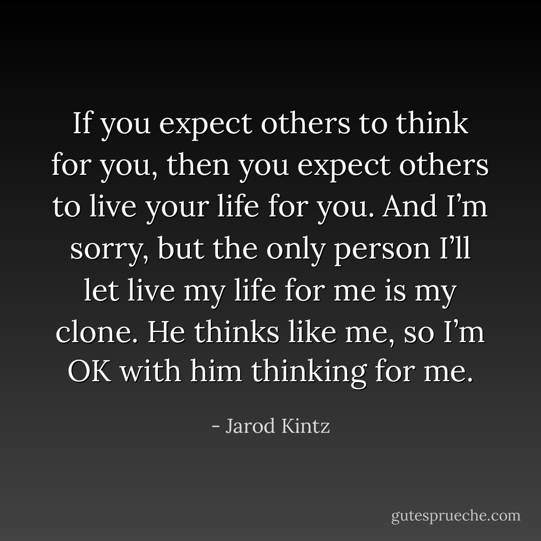If you expect others to think for you, then you expect others to live your life for you. And I’m sorry, but the only person I’ll let live my life for me is my clone. He thinks like me, so I’m OK with him thinking for me. - Jarod Kintz