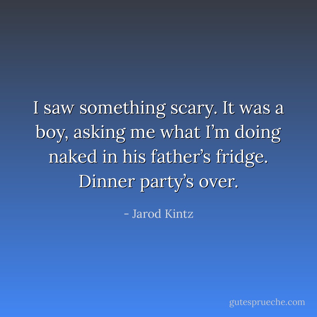 I saw something scary. It was a boy, asking me what I’m doing naked in his father’s fridge. Dinner party’s over. - Jarod Kintz