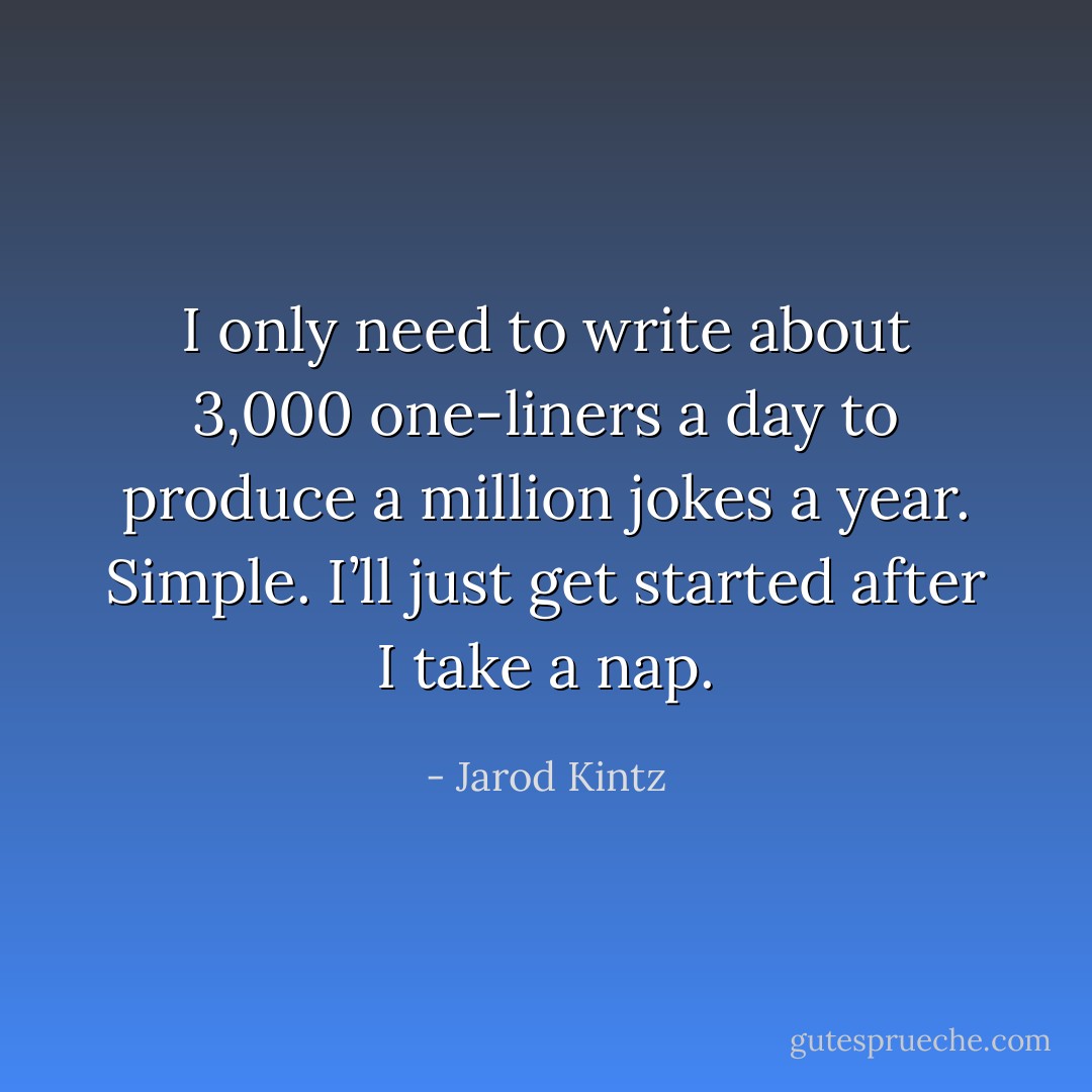 I only need to write about 3,000 one-liners a day to produce a million jokes a year. Simple. I’ll just get started after I take a nap. - Jarod Kintz