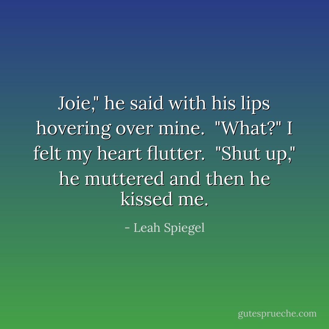 Joie," he said with his lips hovering over mine. <br />"What?" I felt my heart flutter. <br />"Shut up," he muttered and then he kissed me. - Leah Spiegel