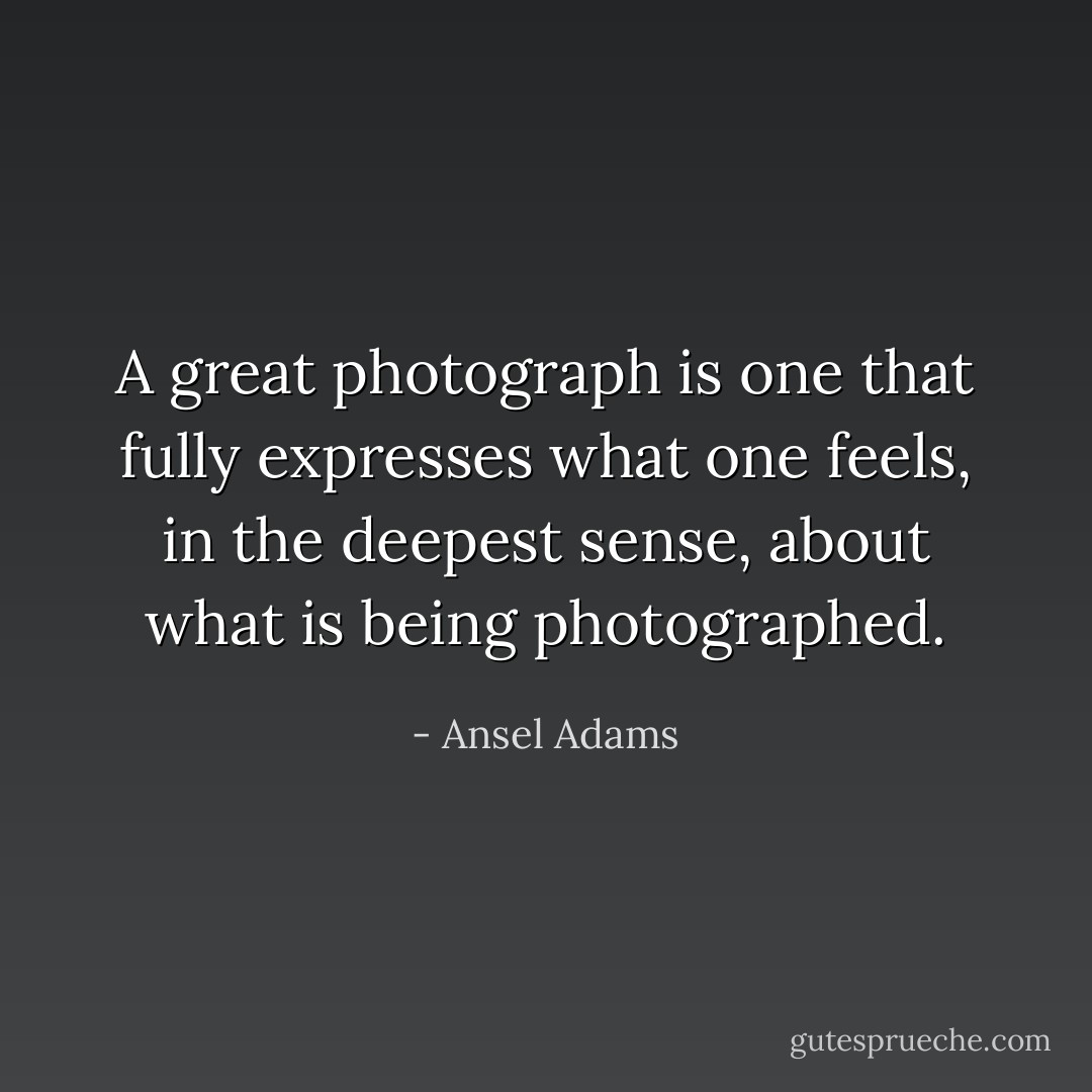 A great photograph is one that fully expresses what one feels, in the deepest sense, about what is being photographed. - Ansel Adams