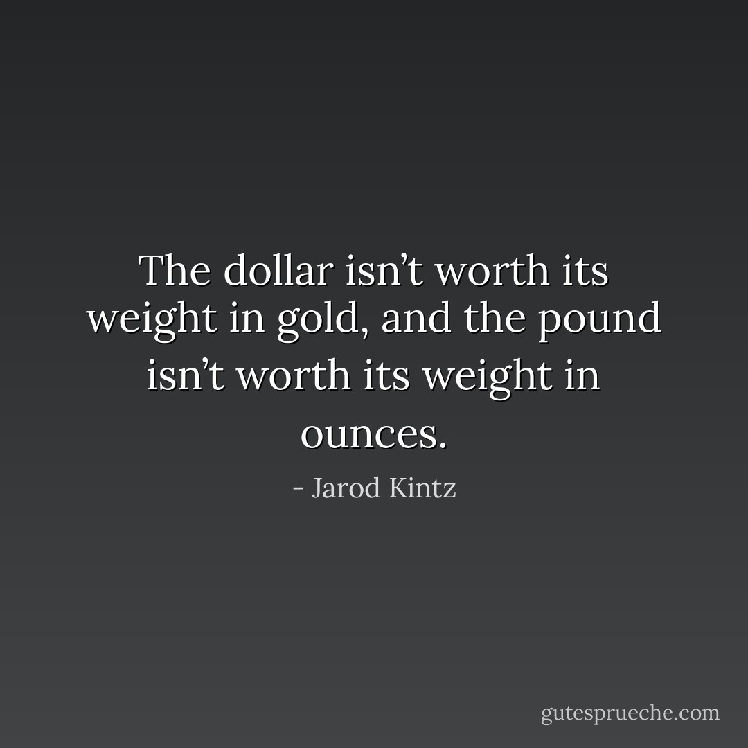 The dollar isn’t worth its weight in gold, and the pound isn’t worth its weight in ounces. - Jarod Kintz