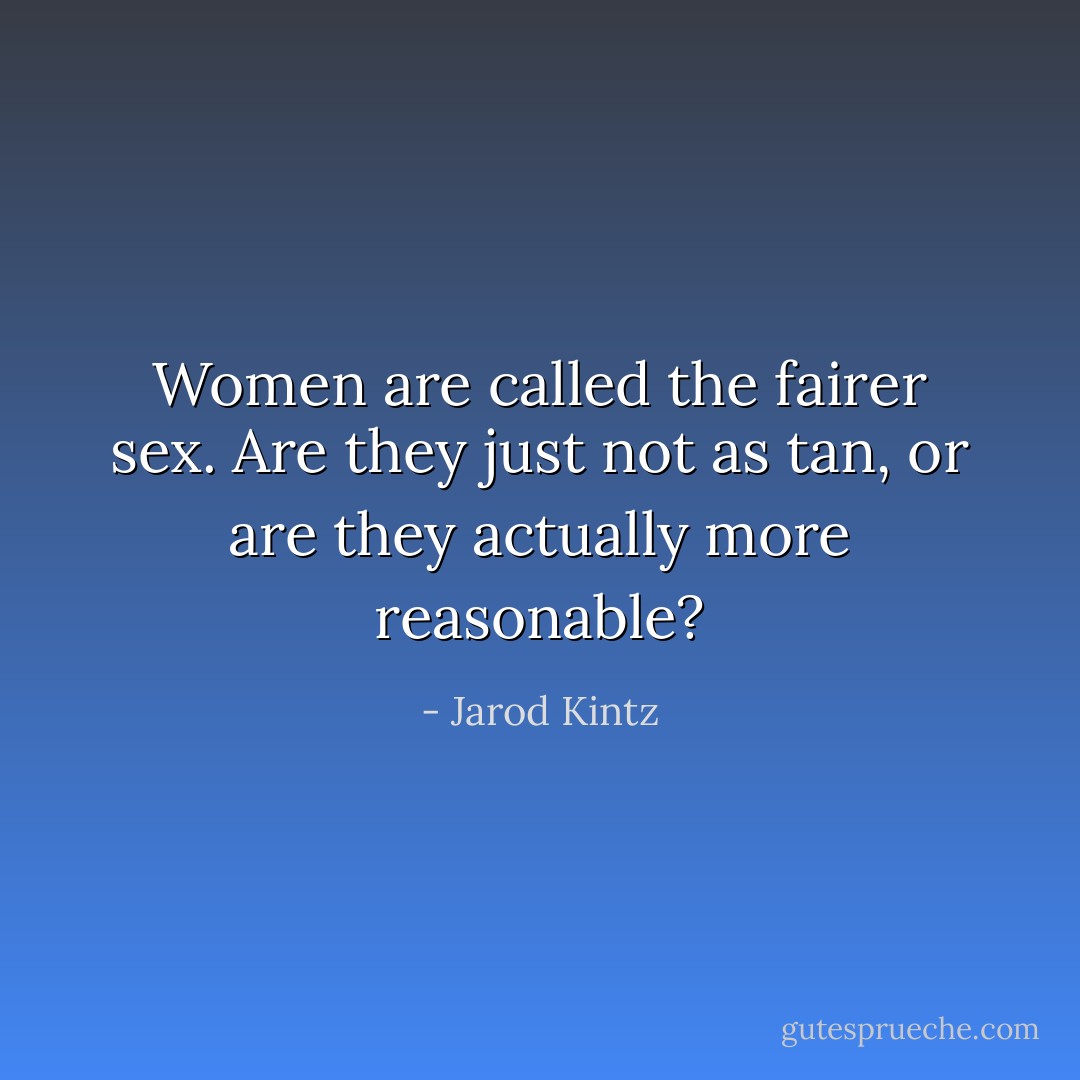 Women are called the fairer sex. Are they just not as tan, or are they actually more reasonable? - Jarod Kintz