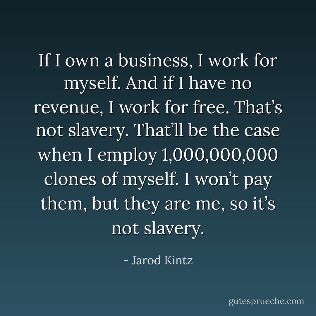 If I own a business, I work for myself. And if I have no revenue, I work for free. That’s not slavery. That’ll be the case when I employ 1,000,000,000 clones of myself. I won’t pay them, but they are me, so it’s not slavery. - Jarod Kintz