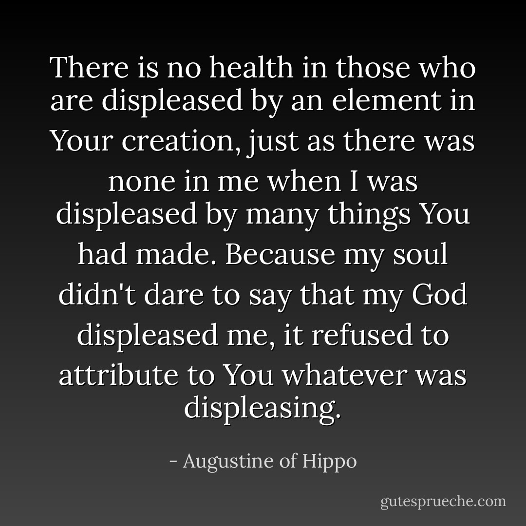 There is no health in those who are displeased by an element in Your creation, just as there was none in me when I was displeased by many things You had made. Because my soul didn't dare to say that my God displeased me, it refused to attribute to You whatever was displeasing. - Augustine of Hippo