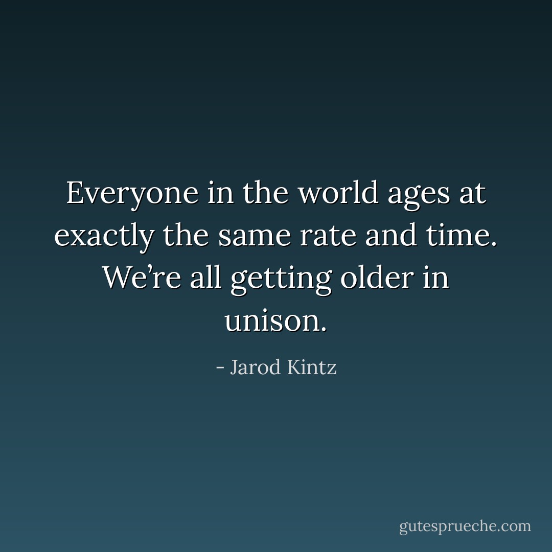 Everyone in the world ages at exactly the same rate and time. We’re all getting older in unison. - Jarod Kintz