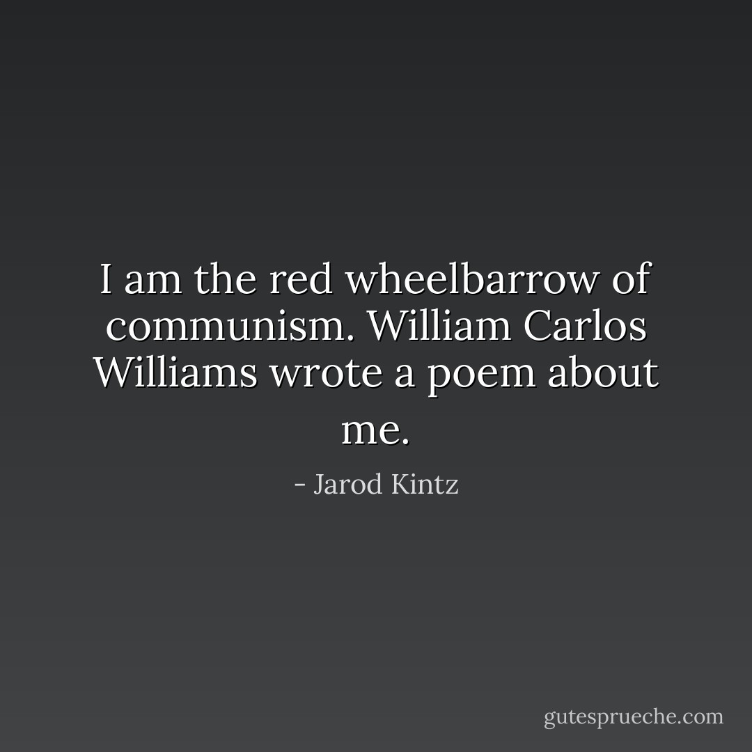 I am the red wheelbarrow of communism. William Carlos Williams wrote a poem about me. - Jarod Kintz