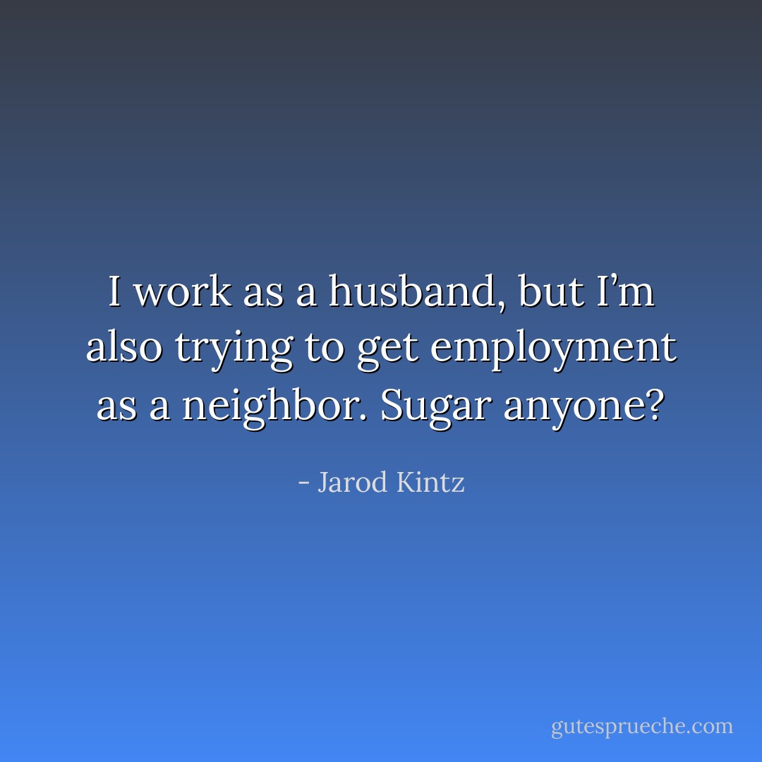 I work as a husband, but I’m also trying to get employment as a neighbor. Sugar anyone? - Jarod Kintz