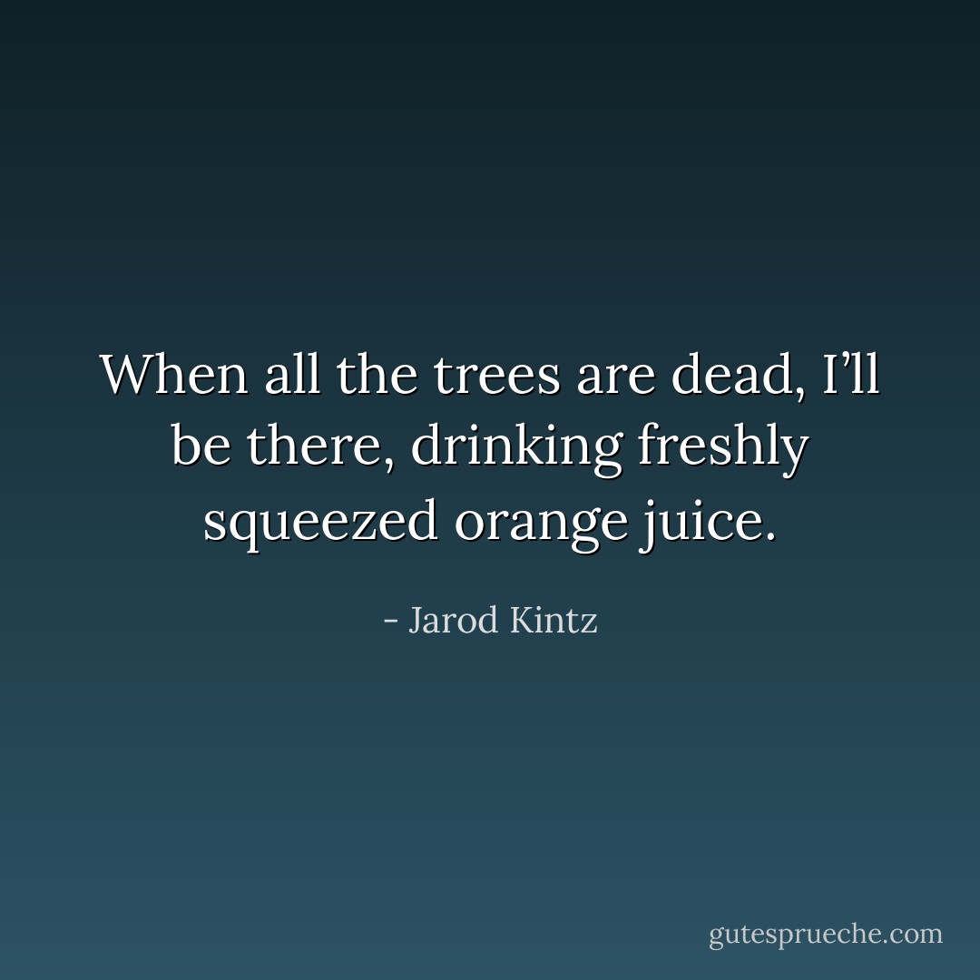 When all the trees are dead, I’ll be there, drinking freshly squeezed orange juice. - Jarod Kintz