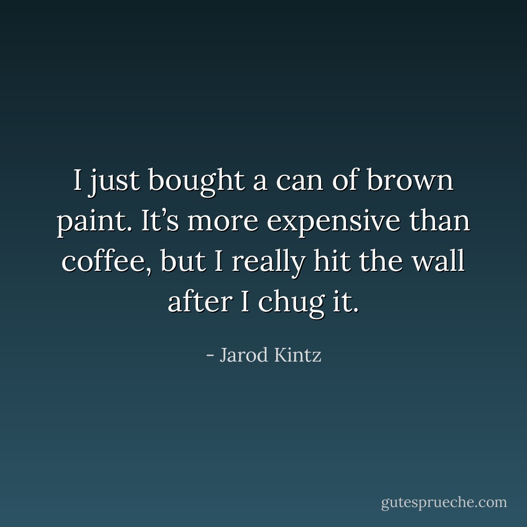 I just bought a can of brown paint. It’s more expensive than coffee, but I really hit the wall after I chug it. - Jarod Kintz