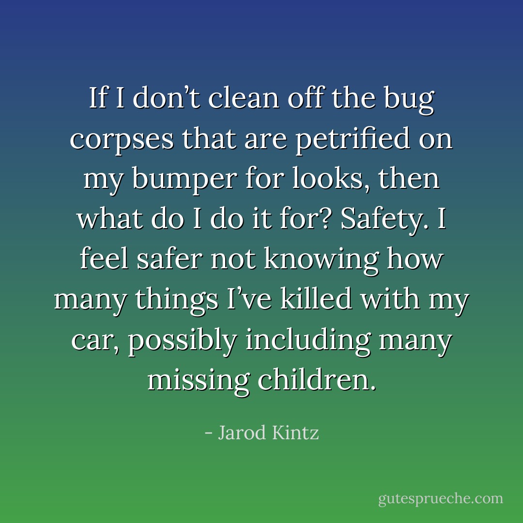 If I don’t clean off the bug corpses that are petrified on my bumper for looks, then what do I do it for? Safety. I feel safer not knowing how many things I’ve killed with my car, possibly including many missing children. - Jarod Kintz