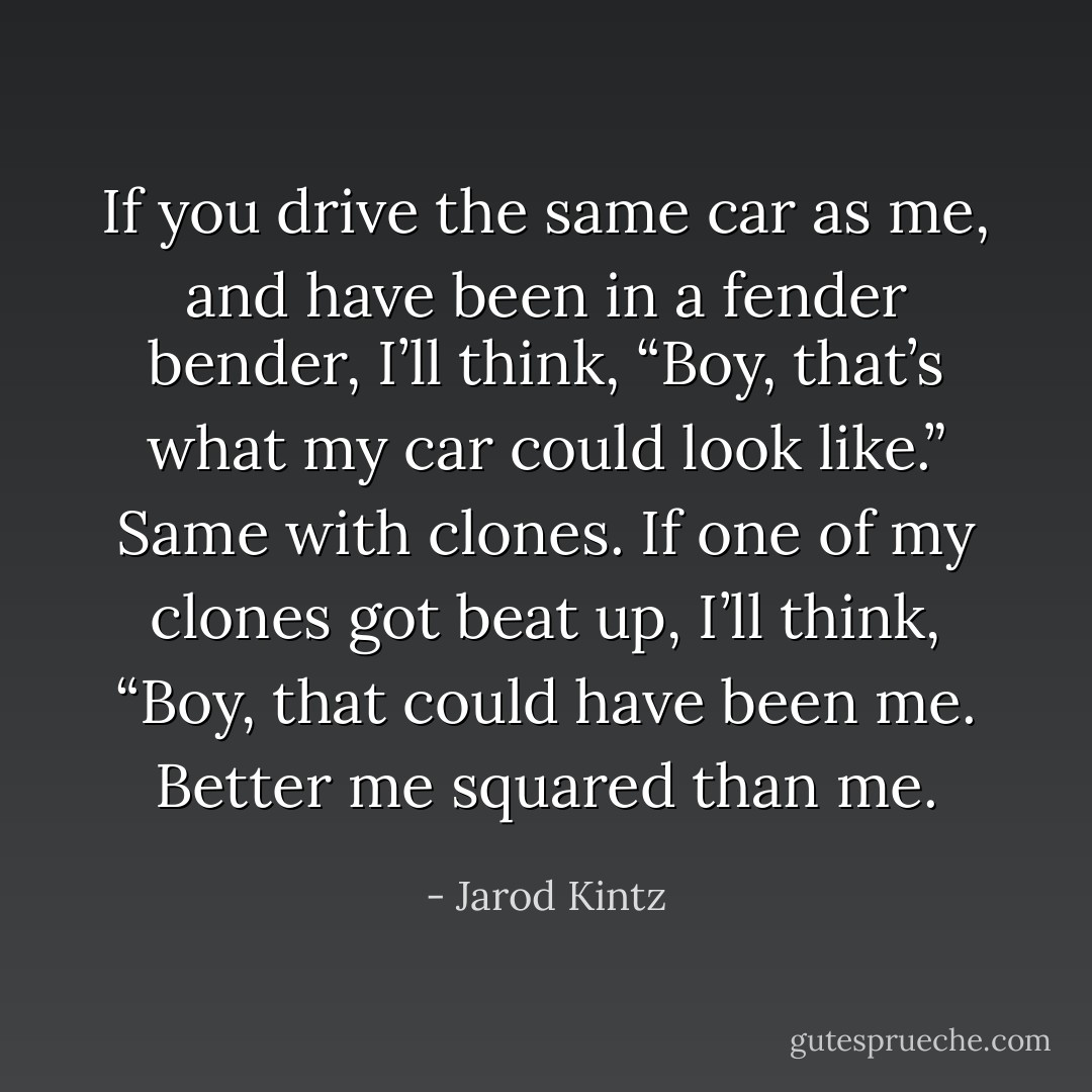 If you drive the same car as me, and have been in a fender bender, I’ll think, “Boy, that’s what my car could look like.” Same with clones. If one of my clones got beat up, I’ll think, “Boy, that could have been me. Better me squared than me. - Jarod Kintz