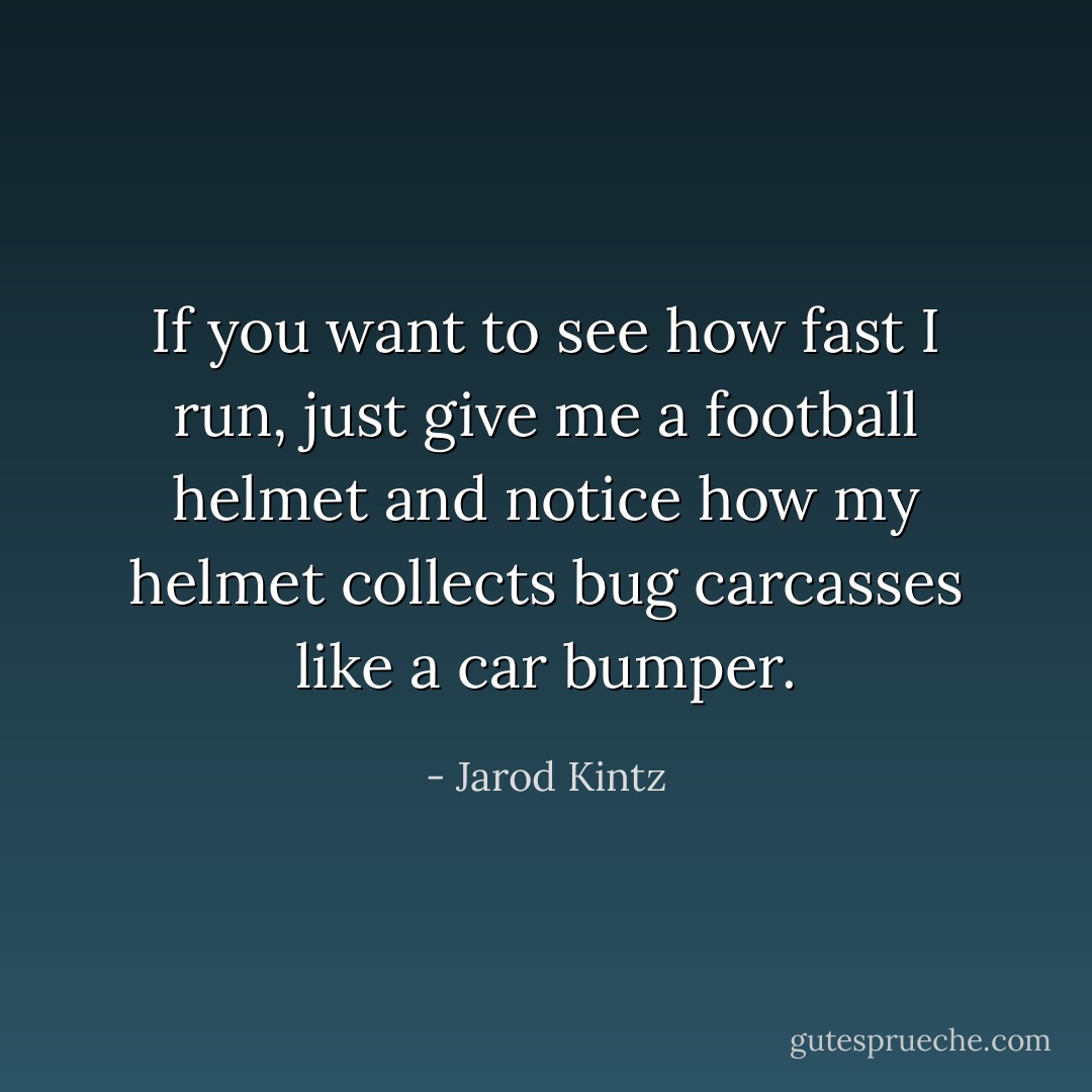 If you want to see how fast I run, just give me a football helmet and notice how my helmet collects bug carcasses like a car bumper. - Jarod Kintz