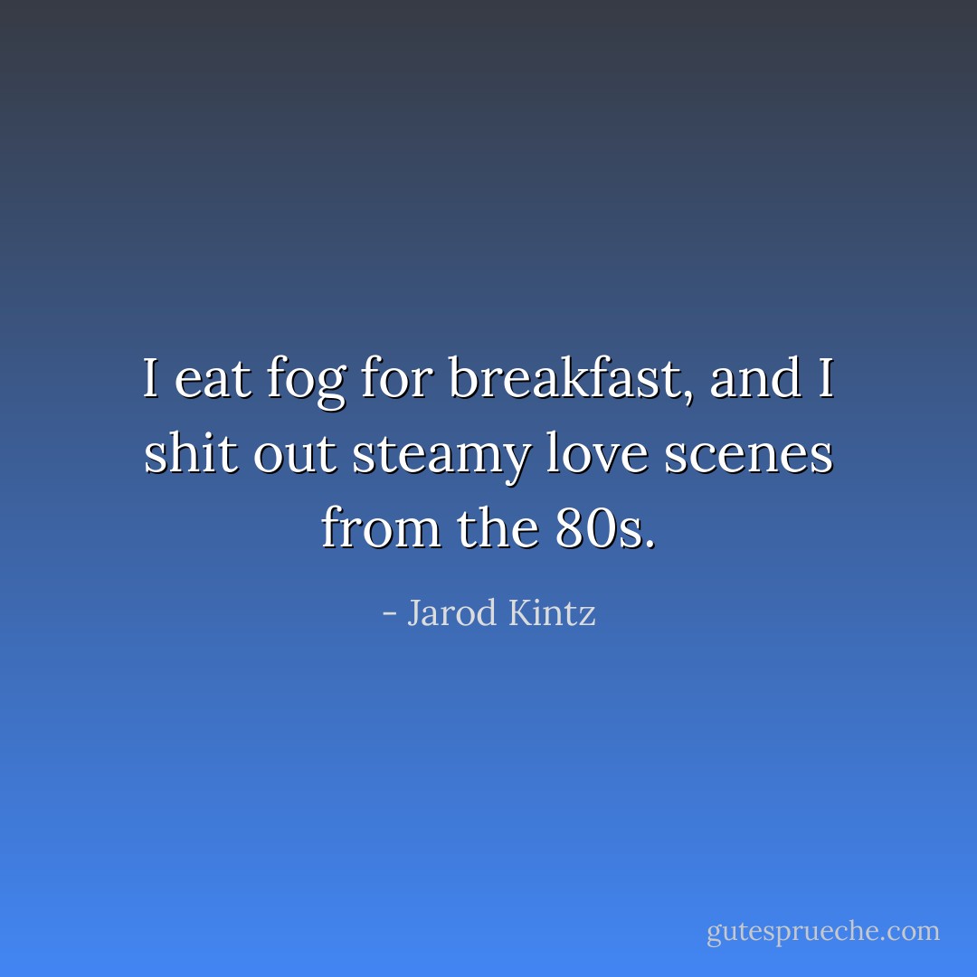 I eat fog for breakfast, and I shit out steamy love scenes from the 80s. - Jarod Kintz